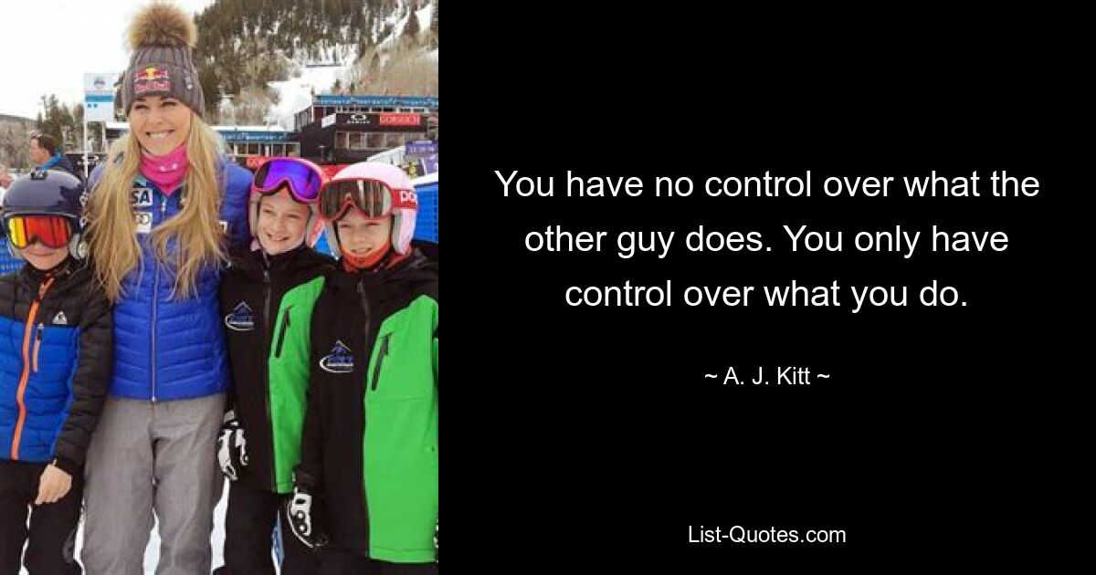 You have no control over what the other guy does. You only have control over what you do. — © A. J. Kitt