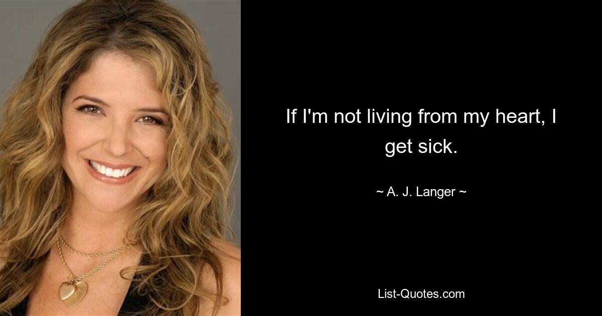 If I'm not living from my heart, I get sick. — © A. J. Langer