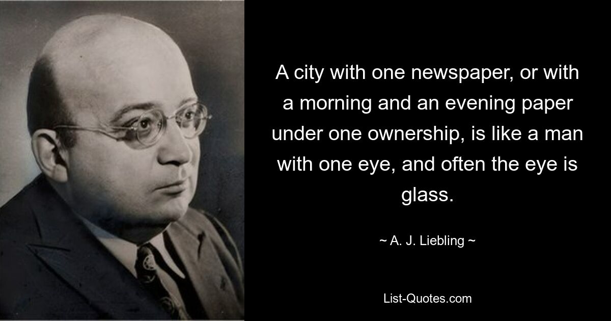 A city with one newspaper, or with a morning and an evening paper under one ownership, is like a man with one eye, and often the eye is glass. — © A. J. Liebling