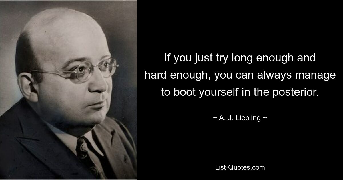 If you just try long enough and hard enough, you can always manage to boot yourself in the posterior. — © A. J. Liebling