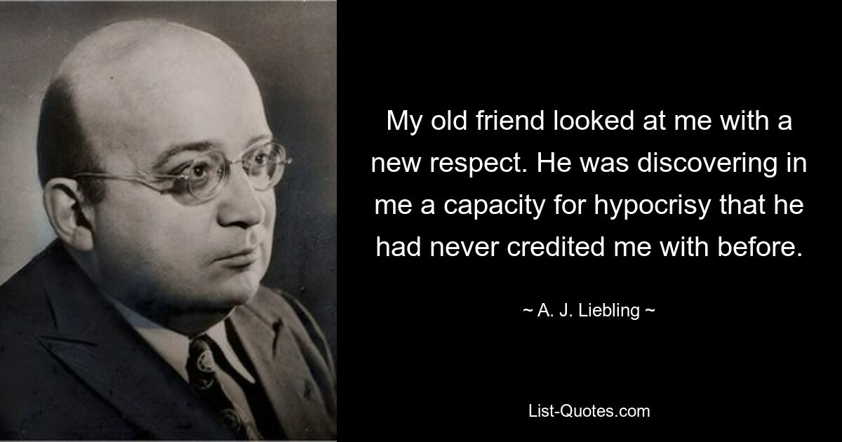 My old friend looked at me with a new respect. He was discovering in me a capacity for hypocrisy that he had never credited me with before. — © A. J. Liebling