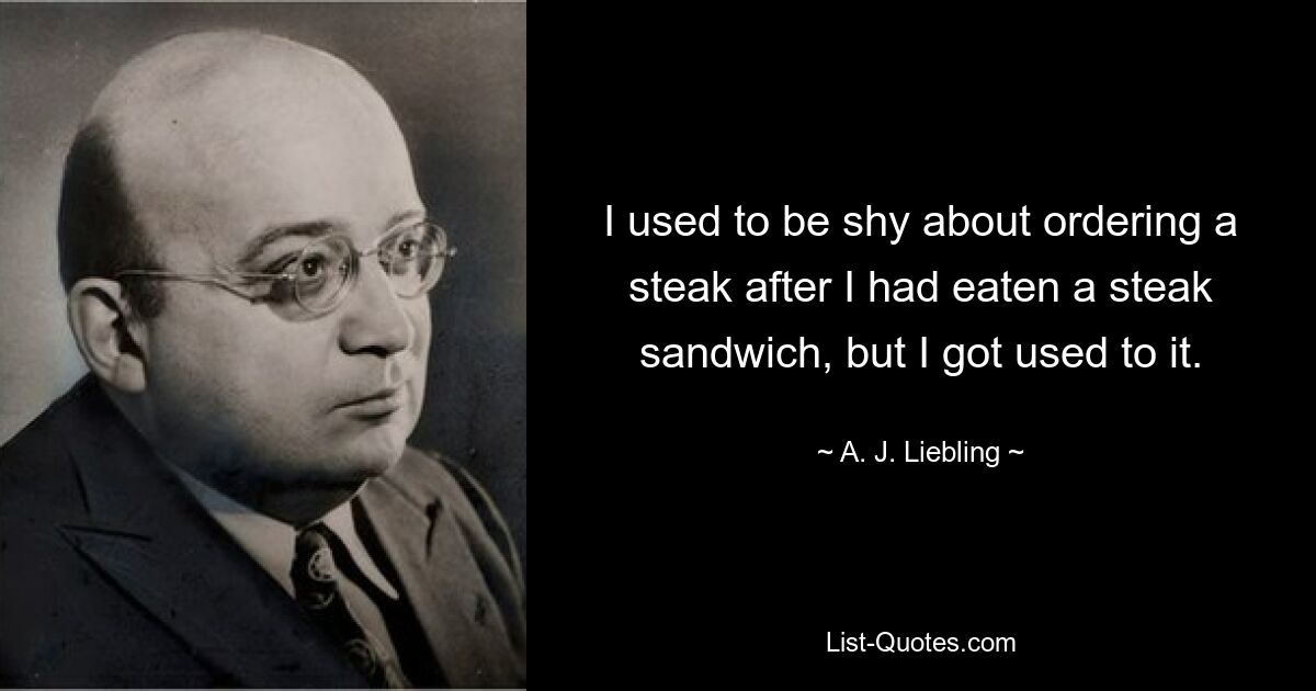 I used to be shy about ordering a steak after I had eaten a steak sandwich, but I got used to it. — © A. J. Liebling