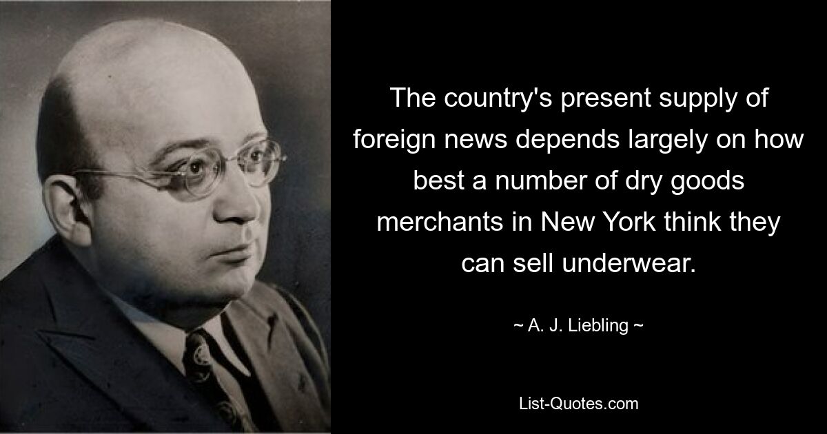 The country's present supply of foreign news depends largely on how best a number of dry goods merchants in New York think they can sell underwear. — © A. J. Liebling