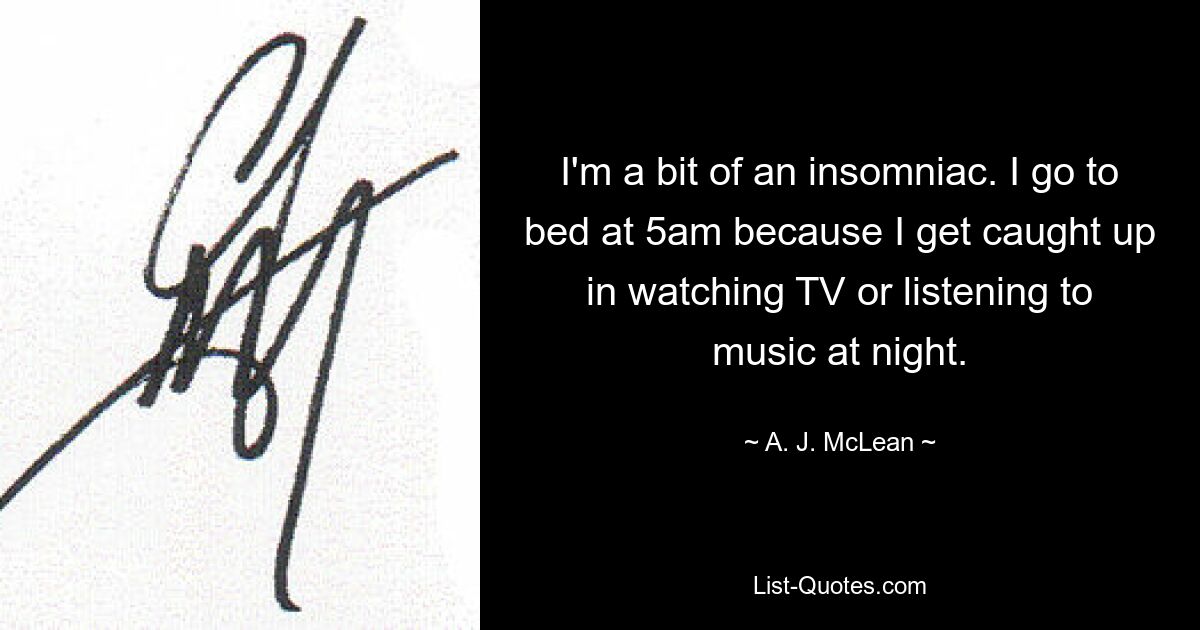 I'm a bit of an insomniac. I go to bed at 5am because I get caught up in watching TV or listening to music at night. — © A. J. McLean