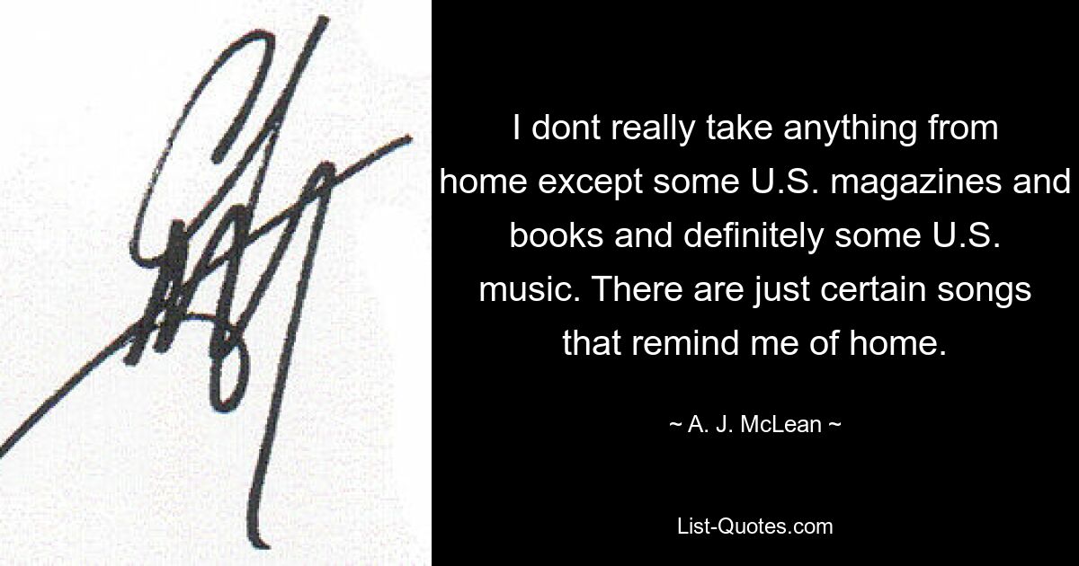 I dont really take anything from home except some U.S. magazines and books and definitely some U.S. music. There are just certain songs that remind me of home. — © A. J. McLean