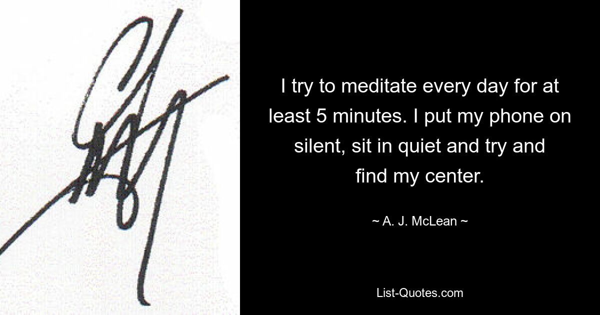 I try to meditate every day for at least 5 minutes. I put my phone on silent, sit in quiet and try and find my center. — © A. J. McLean