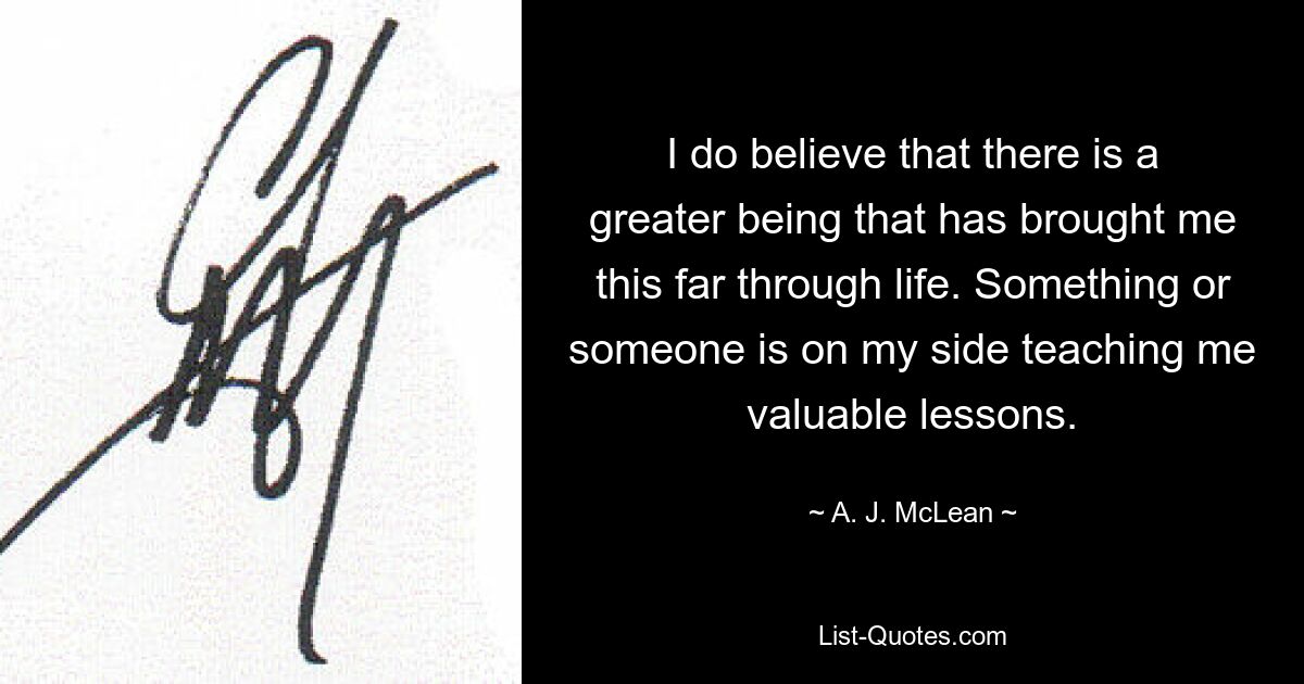 I do believe that there is a greater being that has brought me this far through life. Something or someone is on my side teaching me valuable lessons. — © A. J. McLean