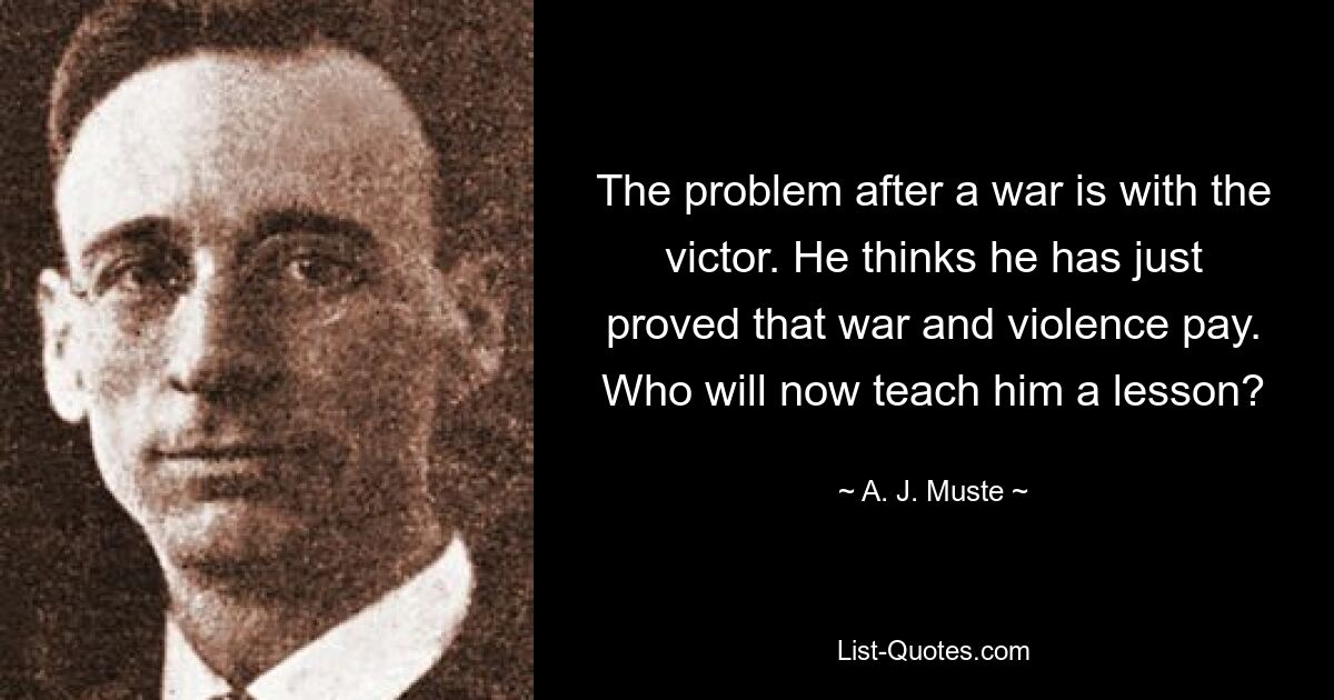 The problem after a war is with the victor. He thinks he has just proved that war and violence pay. Who will now teach him a lesson? — © A. J. Muste