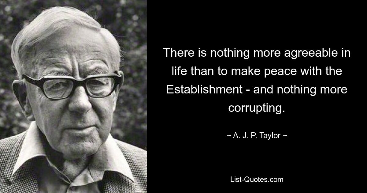 There is nothing more agreeable in life than to make peace with the Establishment - and nothing more corrupting. — © A. J. P. Taylor