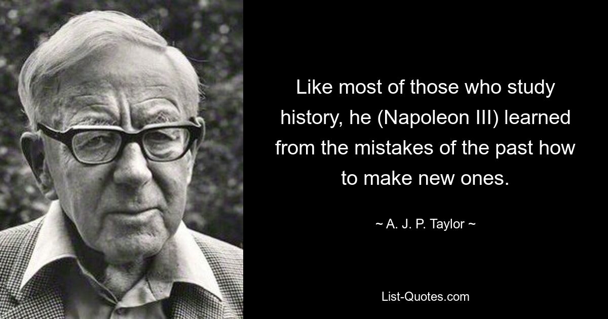 Like most of those who study history, he (Napoleon III) learned from the mistakes of the past how to make new ones. — © A. J. P. Taylor