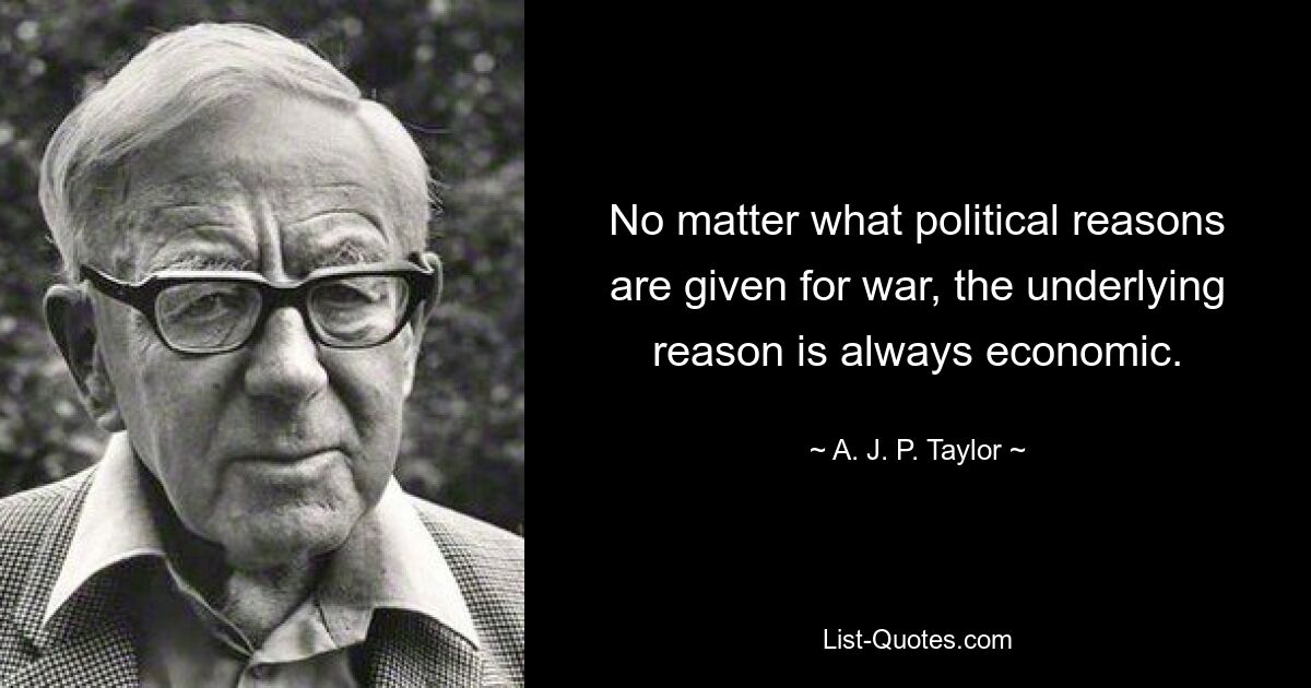 No matter what political reasons are given for war, the underlying reason is always economic. — © A. J. P. Taylor