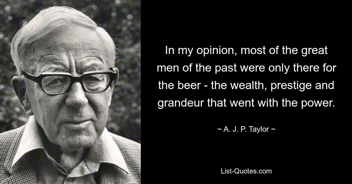 In my opinion, most of the great men of the past were only there for the beer - the wealth, prestige and grandeur that went with the power. — © A. J. P. Taylor