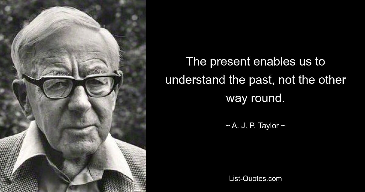 The present enables us to understand the past, not the other way round. — © A. J. P. Taylor