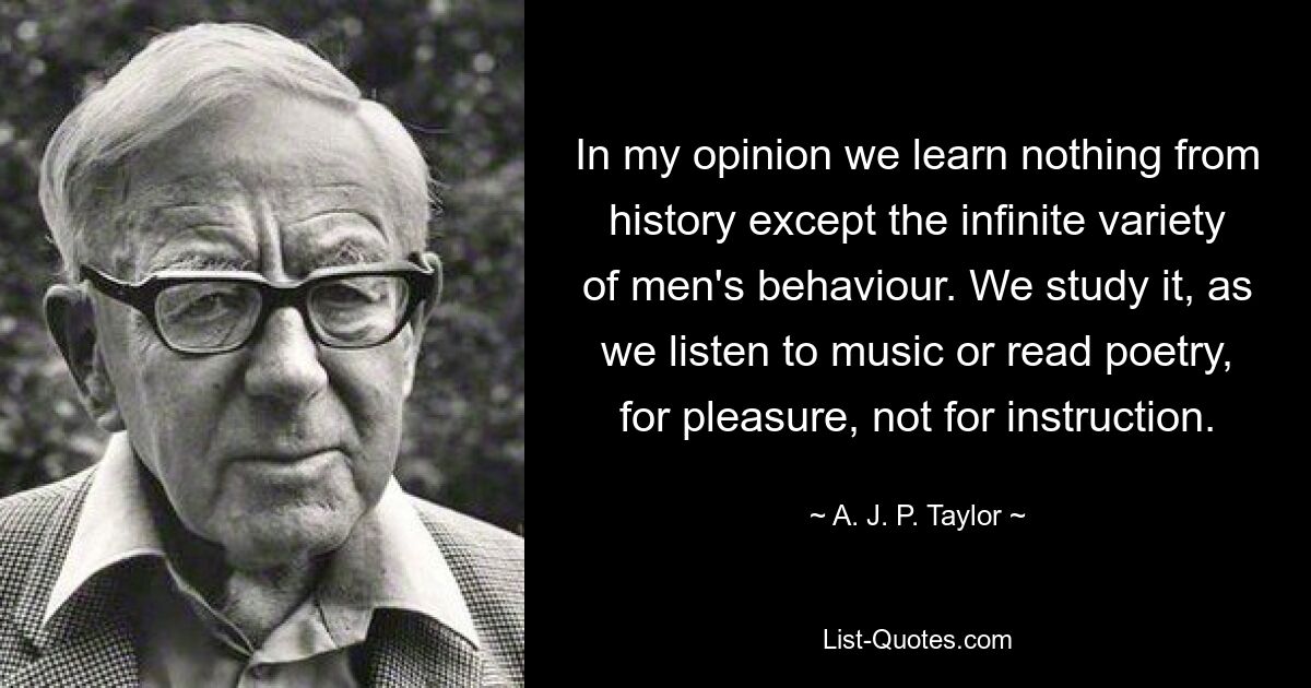 In my opinion we learn nothing from history except the infinite variety of men's behaviour. We study it, as we listen to music or read poetry, for pleasure, not for instruction. — © A. J. P. Taylor