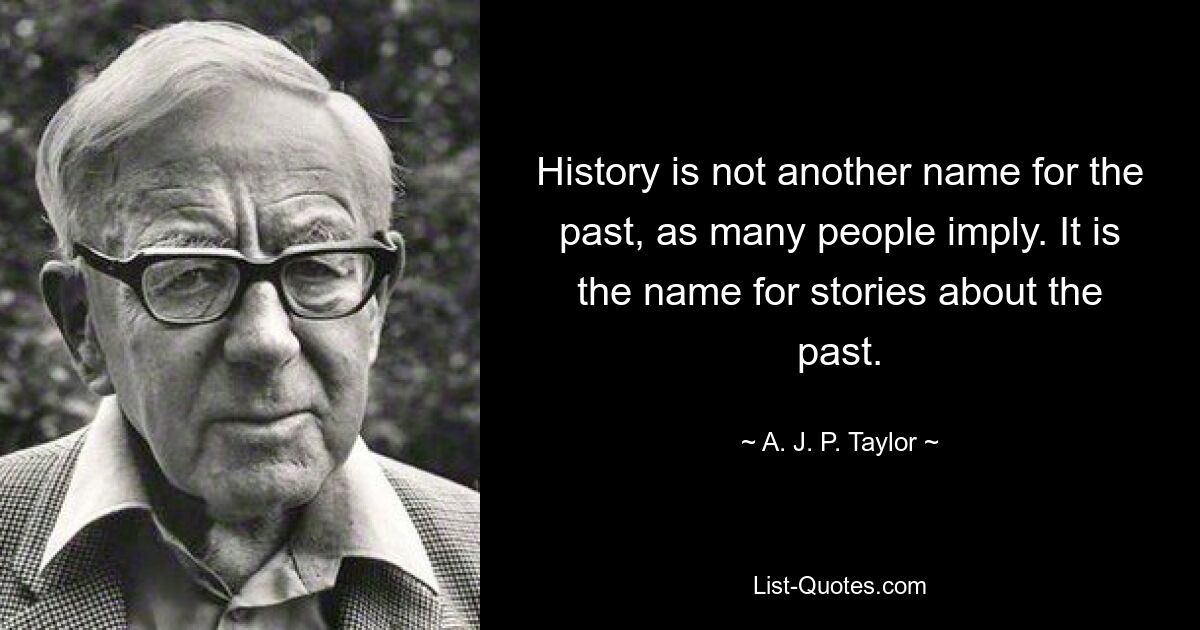 History is not another name for the past, as many people imply. It is the name for stories about the past. — © A. J. P. Taylor