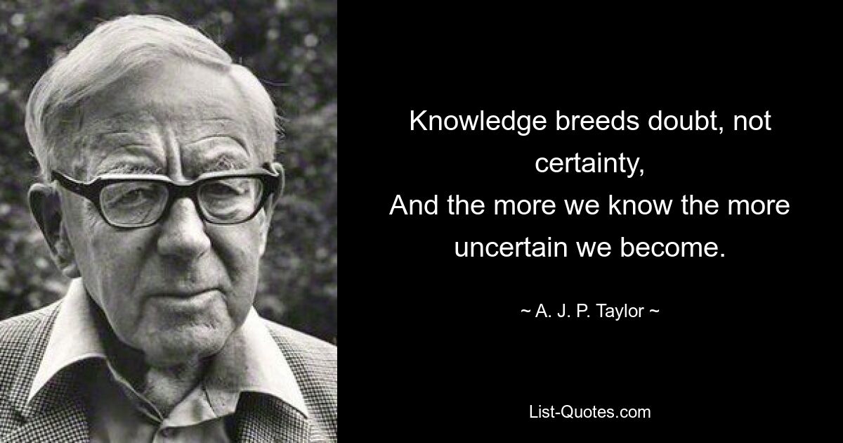 Knowledge breeds doubt, not certainty,
And the more we know the more uncertain we become. — © A. J. P. Taylor