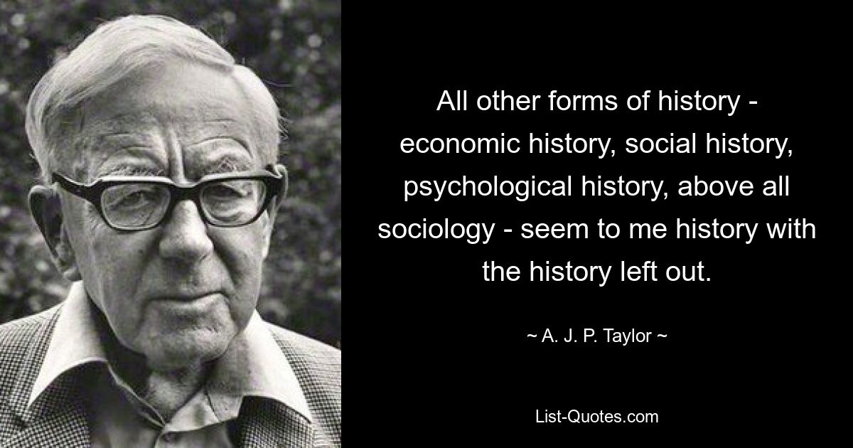 All other forms of history - economic history, social history, psychological history, above all sociology - seem to me history with the history left out. — © A. J. P. Taylor