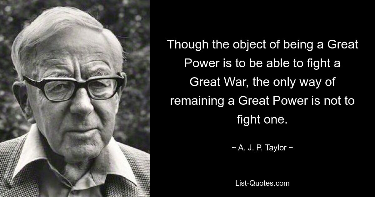 Though the object of being a Great Power is to be able to fight a Great War, the only way of remaining a Great Power is not to fight one. — © A. J. P. Taylor