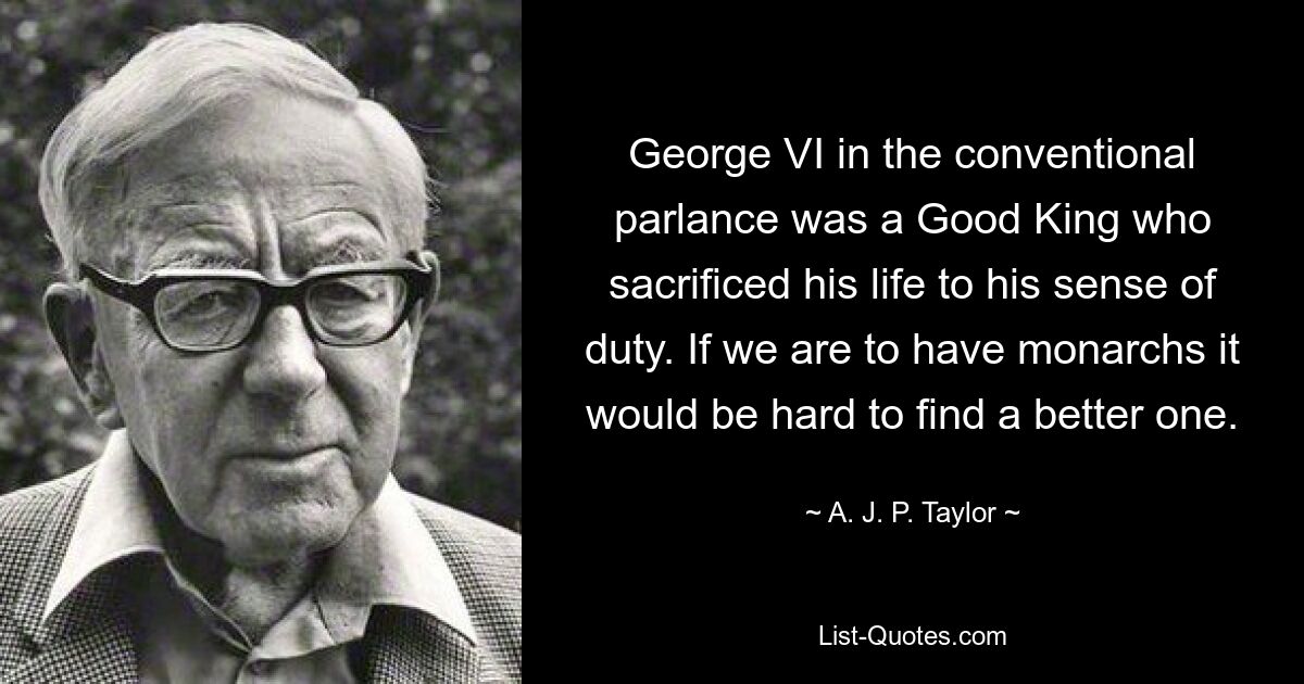 George VI in the conventional parlance was a Good King who sacrificed his life to his sense of duty. If we are to have monarchs it would be hard to find a better one. — © A. J. P. Taylor