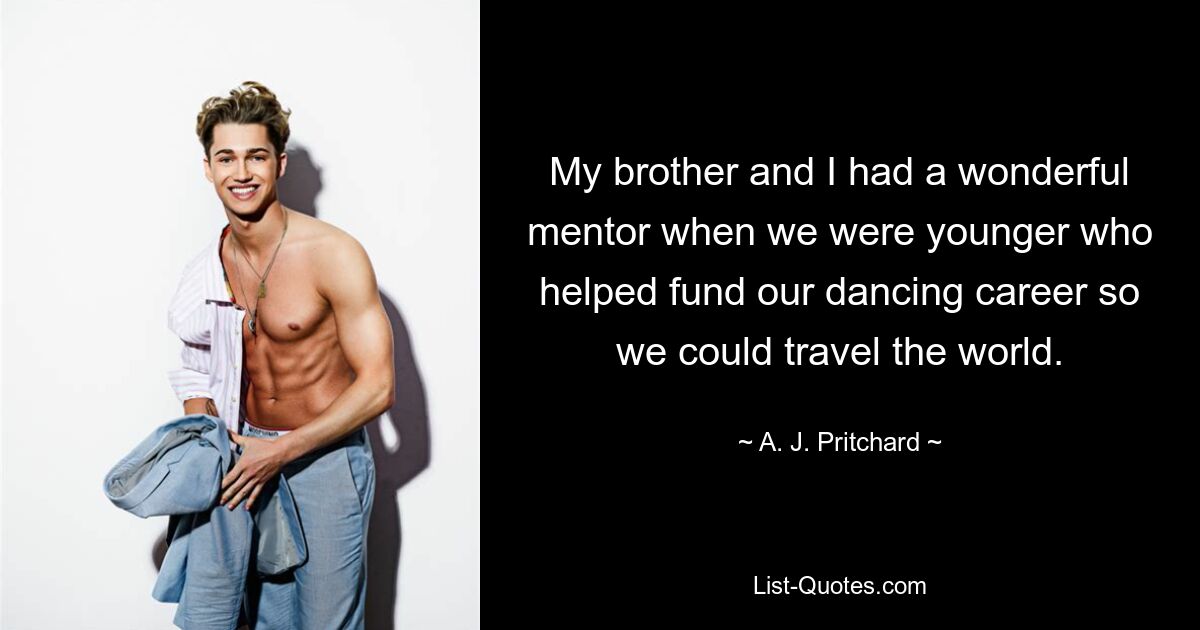 My brother and I had a wonderful mentor when we were younger who helped fund our dancing career so we could travel the world. — © A. J. Pritchard