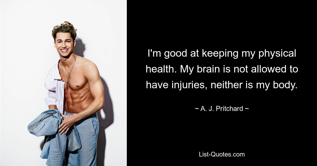 I'm good at keeping my physical health. My brain is not allowed to have injuries, neither is my body. — © A. J. Pritchard