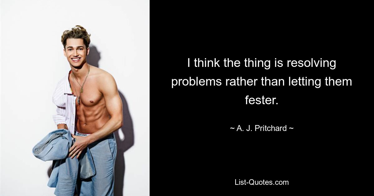 I think the thing is resolving problems rather than letting them fester. — © A. J. Pritchard