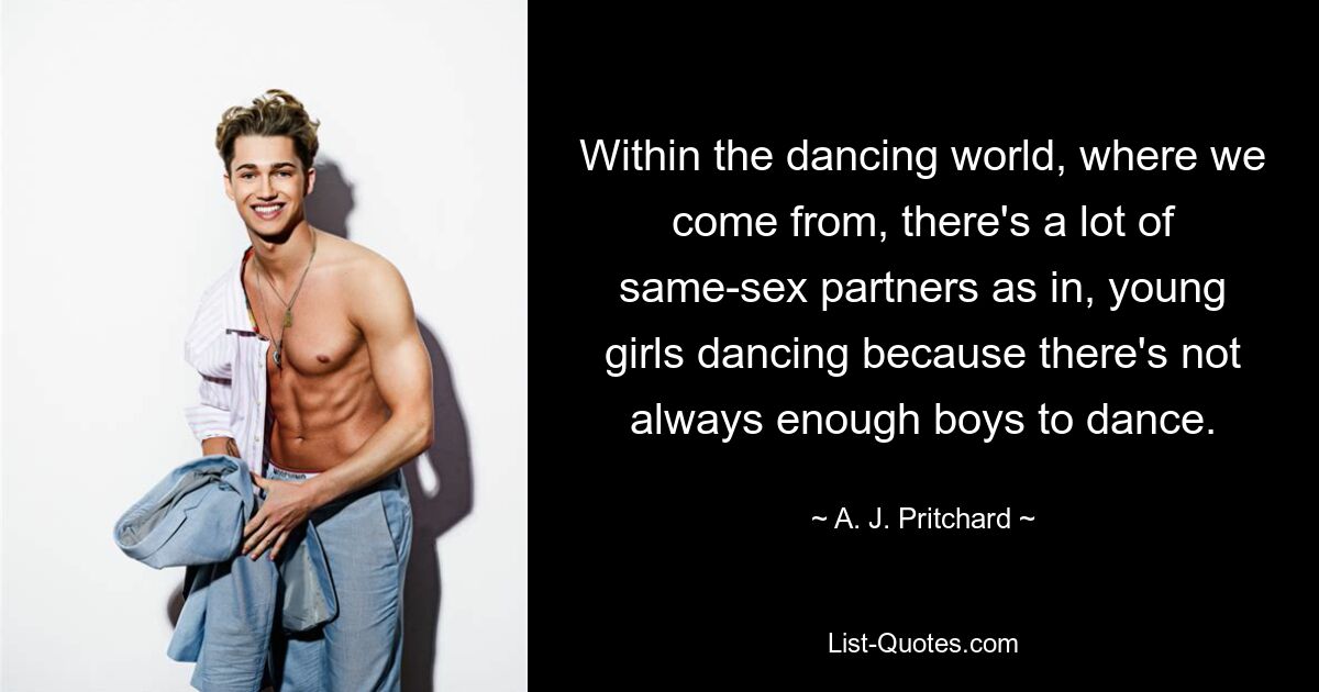 Within the dancing world, where we come from, there's a lot of same-sex partners as in, young girls dancing because there's not always enough boys to dance. — © A. J. Pritchard