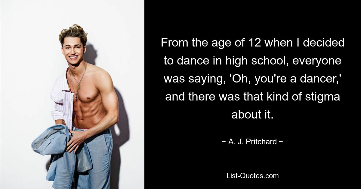 From the age of 12 when I decided to dance in high school, everyone was saying, 'Oh, you're a dancer,' and there was that kind of stigma about it. — © A. J. Pritchard