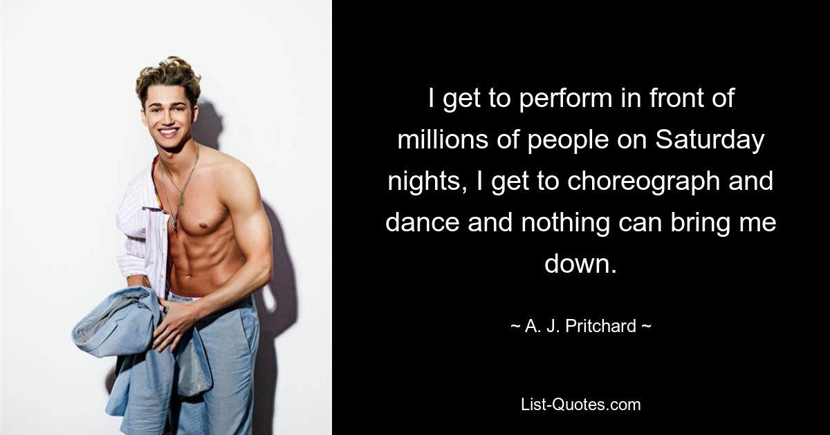 I get to perform in front of millions of people on Saturday nights, I get to choreograph and dance and nothing can bring me down. — © A. J. Pritchard