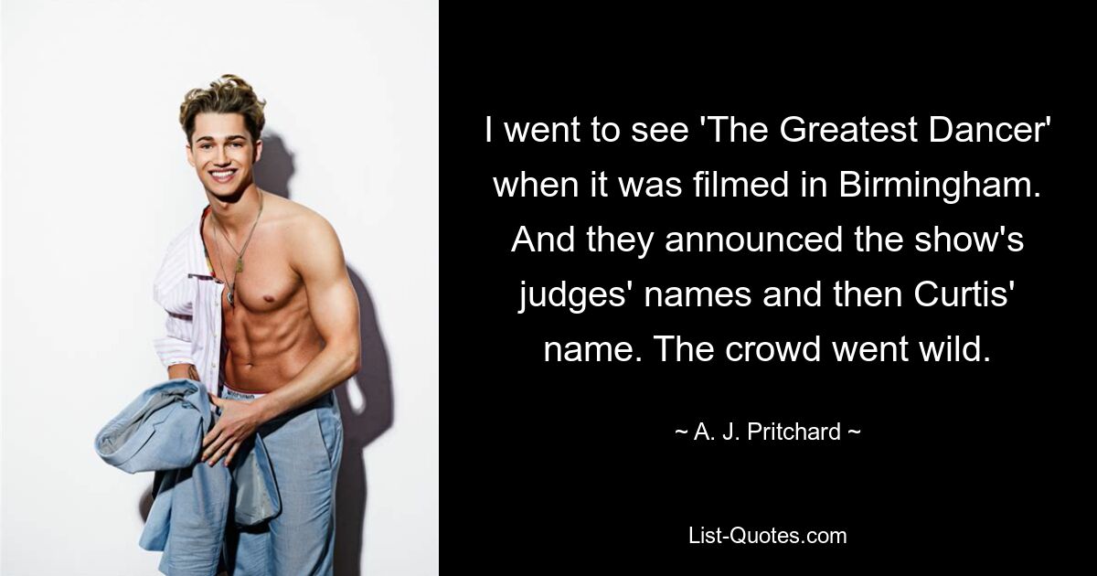 I went to see 'The Greatest Dancer' when it was filmed in Birmingham. And they announced the show's judges' names and then Curtis' name. The crowd went wild. — © A. J. Pritchard