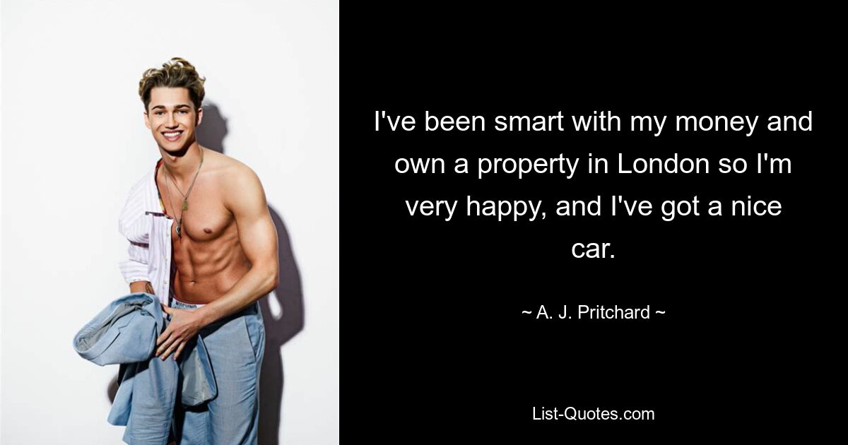 I've been smart with my money and own a property in London so I'm very happy, and I've got a nice car. — © A. J. Pritchard