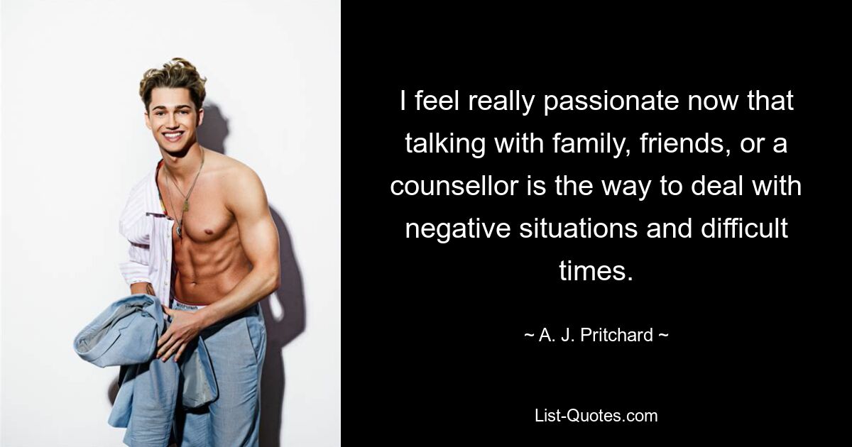 I feel really passionate now that talking with family, friends, or a counsellor is the way to deal with negative situations and difficult times. — © A. J. Pritchard