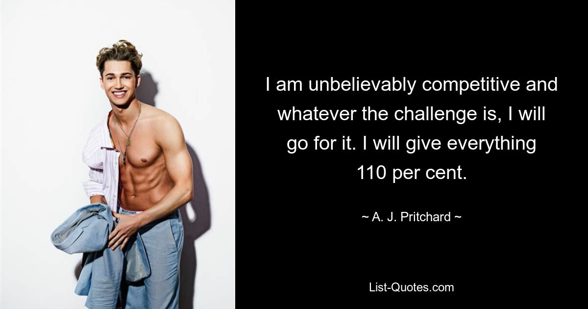 I am unbelievably competitive and whatever the challenge is, I will go for it. I will give everything 110 per cent. — © A. J. Pritchard