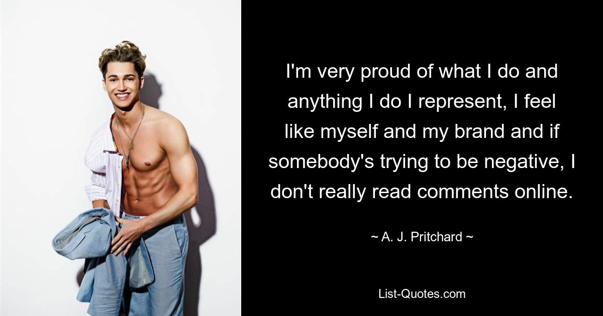 I'm very proud of what I do and anything I do I represent, I feel like myself and my brand and if somebody's trying to be negative, I don't really read comments online. — © A. J. Pritchard