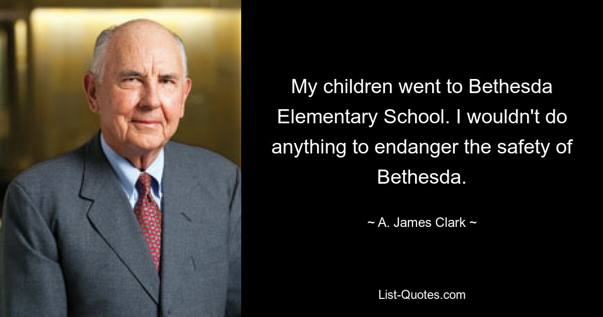 My children went to Bethesda Elementary School. I wouldn't do anything to endanger the safety of Bethesda. — © A. James Clark