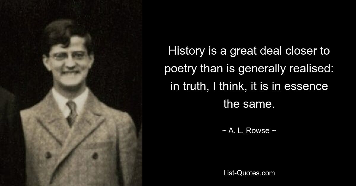 History is a great deal closer to poetry than is generally realised: in truth, I think, it is in essence the same. — © A. L. Rowse