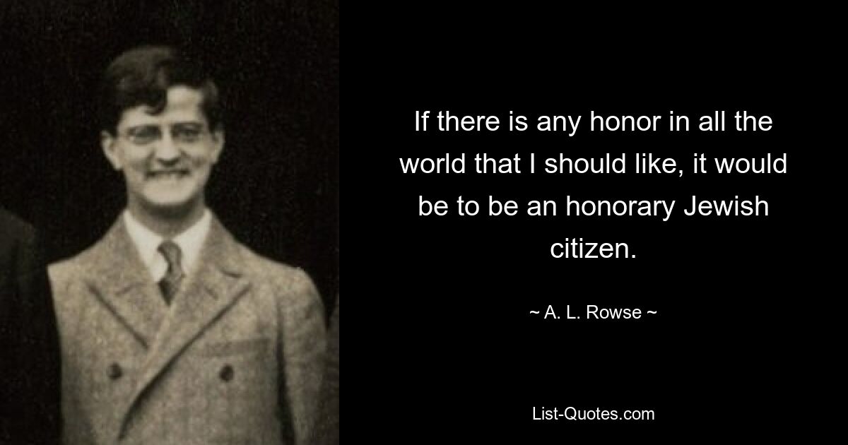 If there is any honor in all the world that I should like, it would be to be an honorary Jewish citizen. — © A. L. Rowse