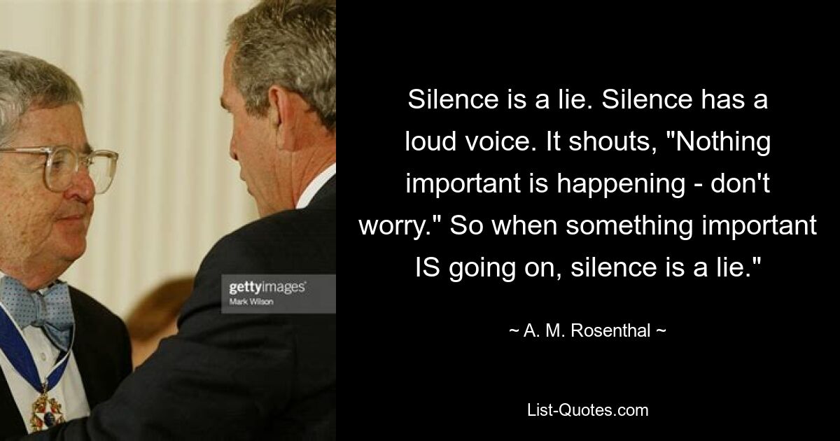 Silence is a lie. Silence has a loud voice. It shouts, "Nothing important is happening - don't worry." So when something important IS going on, silence is a lie." — © A. M. Rosenthal