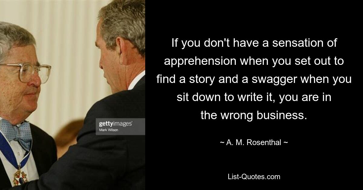 If you don't have a sensation of apprehension when you set out to find a story and a swagger when you sit down to write it, you are in the wrong business. — © A. M. Rosenthal