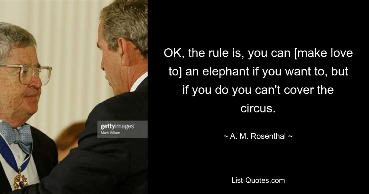 OK, the rule is, you can [make love to] an elephant if you want to, but if you do you can't cover the circus. — © A. M. Rosenthal