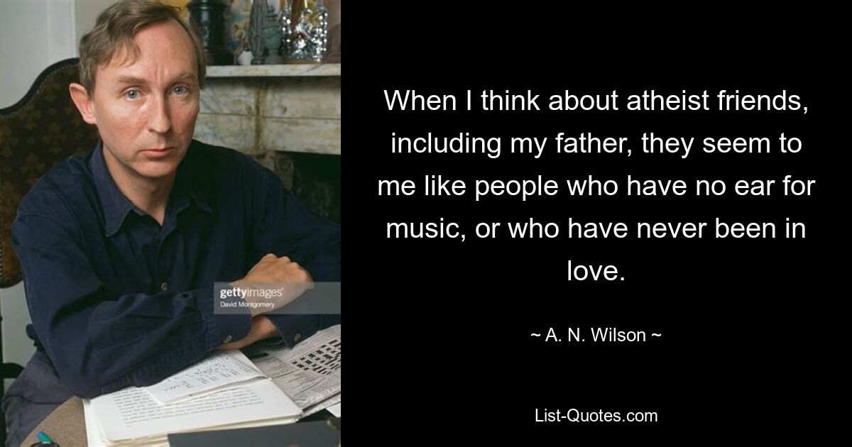 When I think about atheist friends, including my father, they seem to me like people who have no ear for music, or who have never been in love. — © A. N. Wilson