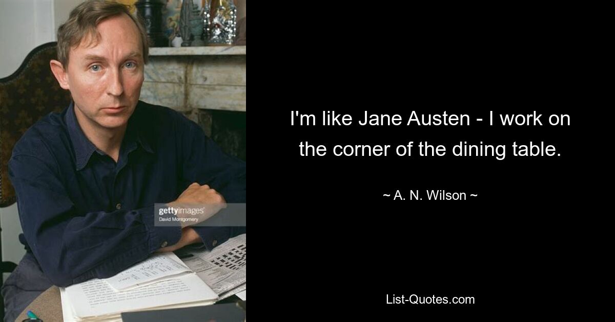 I'm like Jane Austen - I work on the corner of the dining table. — © A. N. Wilson