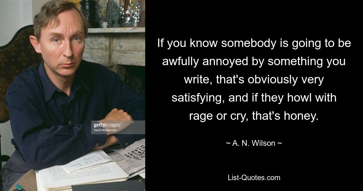 If you know somebody is going to be awfully annoyed by something you write, that's obviously very satisfying, and if they howl with rage or cry, that's honey. — © A. N. Wilson