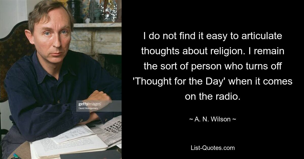 Es fällt mir nicht leicht, Gedanken über Religion zu artikulieren. Ich bin nach wie vor der Typ Mensch, der „Thought for the Day“ ausschaltet, wenn es im Radio kommt. — © AN Wilson 