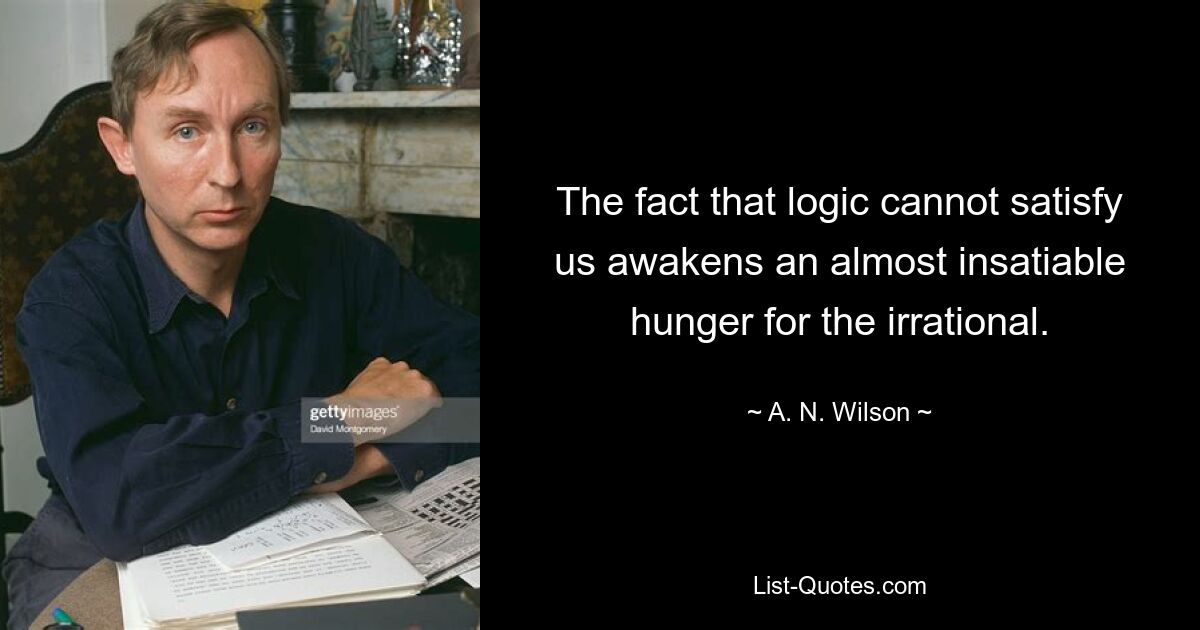 The fact that logic cannot satisfy us awakens an almost insatiable hunger for the irrational. — © A. N. Wilson