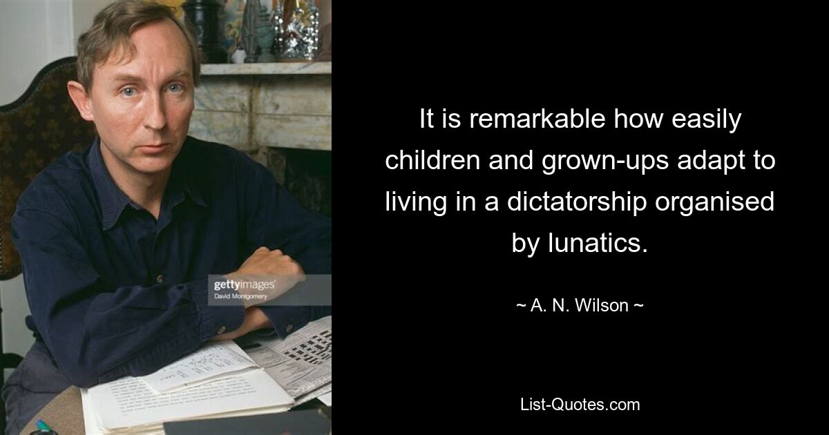 It is remarkable how easily children and grown-ups adapt to living in a dictatorship organised by lunatics. — © A. N. Wilson