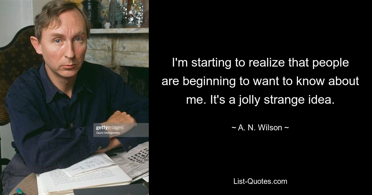 I'm starting to realize that people are beginning to want to know about me. It's a jolly strange idea. — © A. N. Wilson