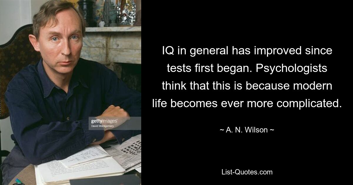 IQ in general has improved since tests first began. Psychologists think that this is because modern life becomes ever more complicated. — © A. N. Wilson