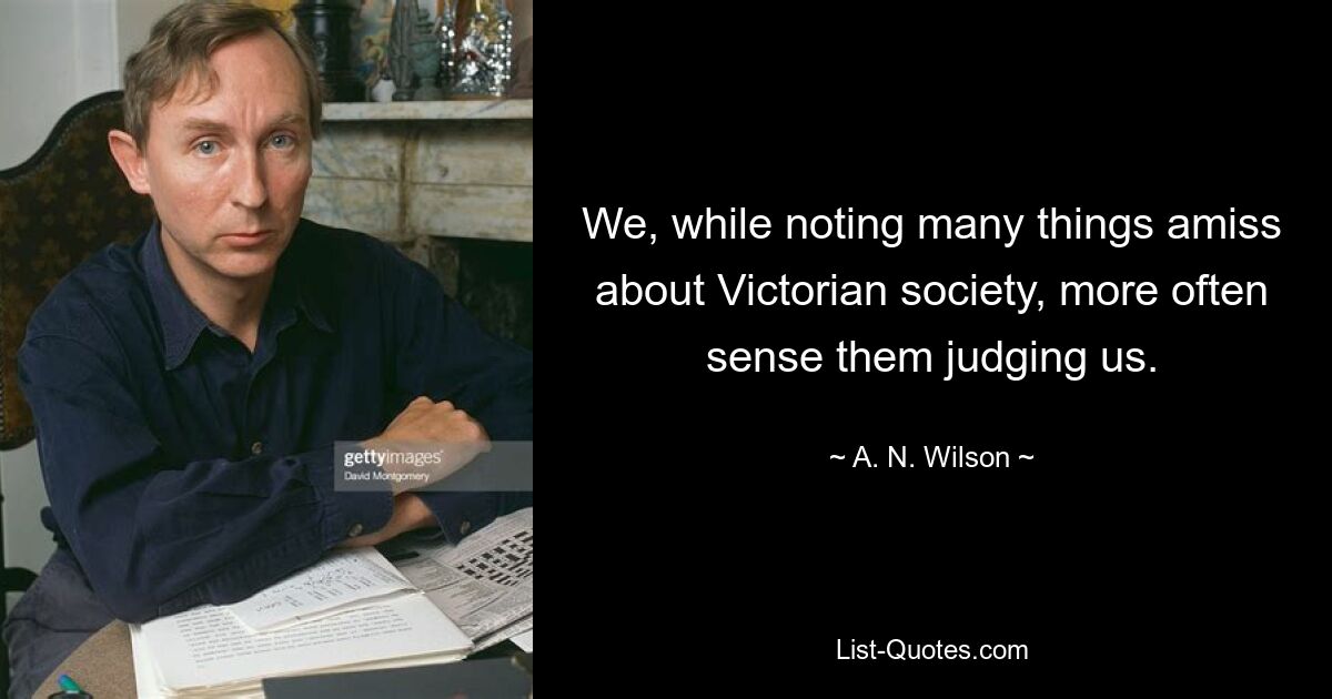 We, while noting many things amiss about Victorian society, more often sense them judging us. — © A. N. Wilson