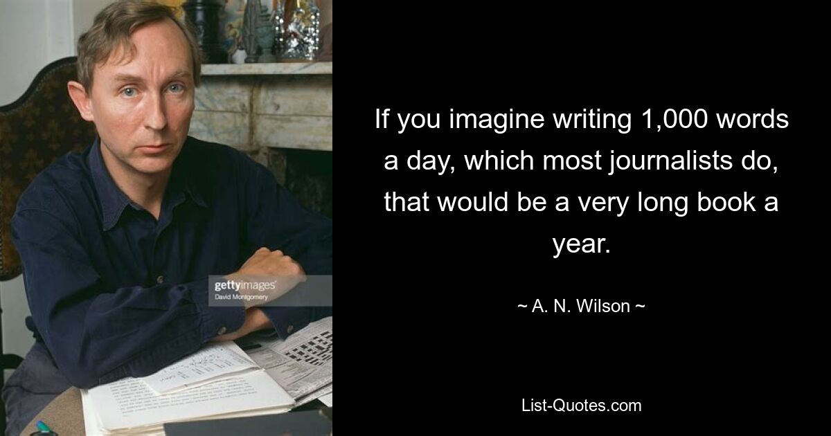 If you imagine writing 1,000 words a day, which most journalists do, that would be a very long book a year. — © A. N. Wilson